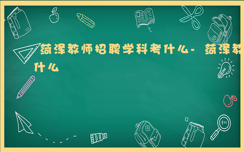 菏泽教师招聘学科考什么-菏泽教师编科学考什么