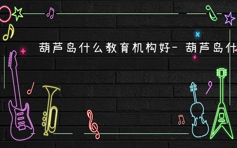 葫芦岛什么教育机构好-葫芦岛什么教育