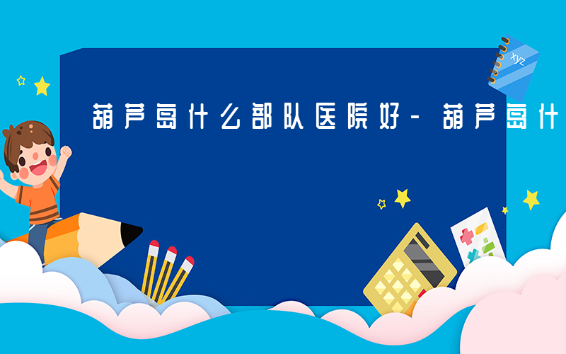 葫芦岛什么部队医院好-葫芦岛什么部队
