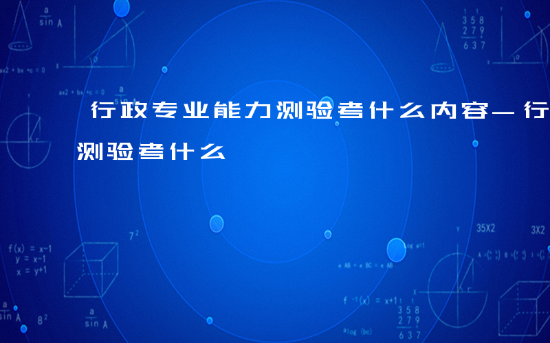 行政专业能力测验考什么内容-行政专业能力测验考什么