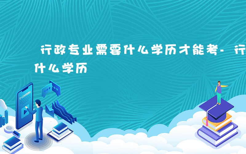 行政专业需要什么学历才能考-行政专业需要什么学历