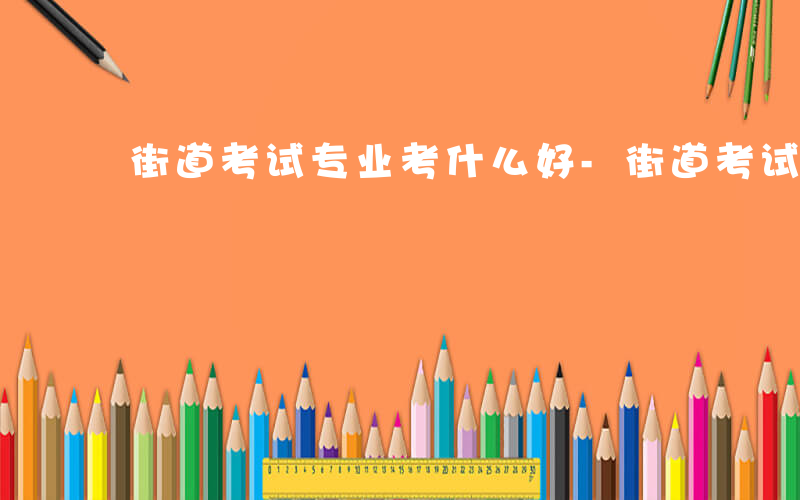 街道考试专业考什么好-街道考试专业考什么
