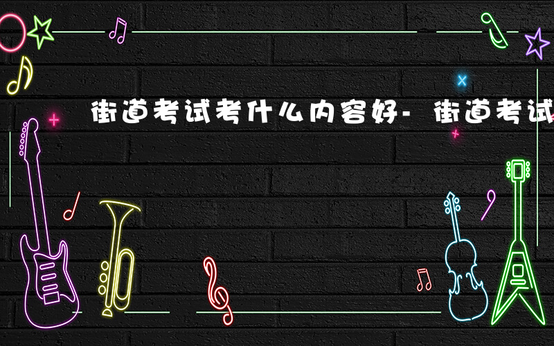 街道考试考什么内容好-街道考试考什么内容