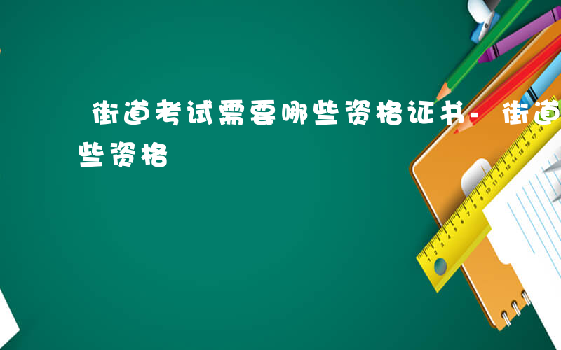 街道考试需要哪些资格证书-街道考试需要哪些资格