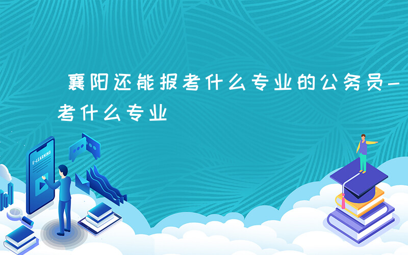 襄阳还能报考什么专业的公务员-襄阳还能报考什么专业