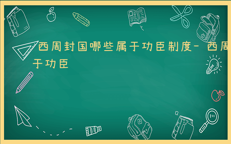 西周封国哪些属于功臣制度-西周封国哪些属于功臣