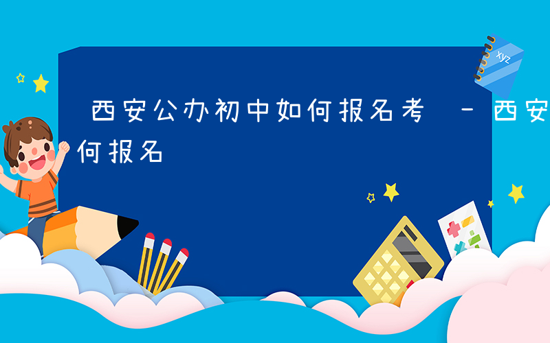 西安公办初中如何报名考试-西安公办初中如何报名