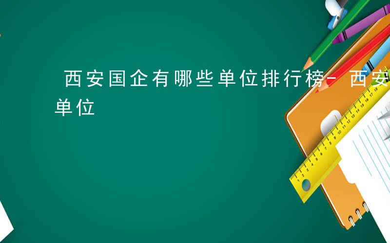 西安国企有哪些单位排行榜-西安国企有哪些单位