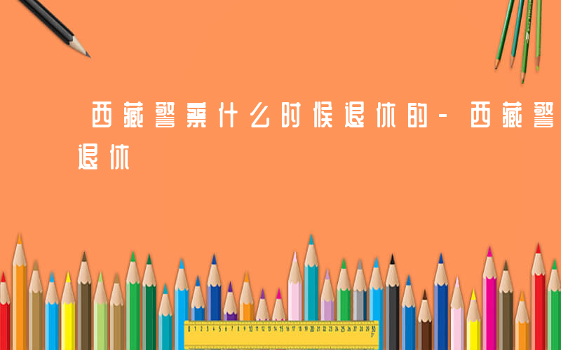西藏警察什么时候退休的-西藏警察什么时候退休