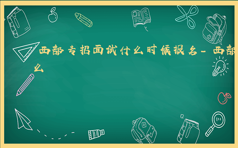 西部专招面试什么时候报名-西部专招面试什么