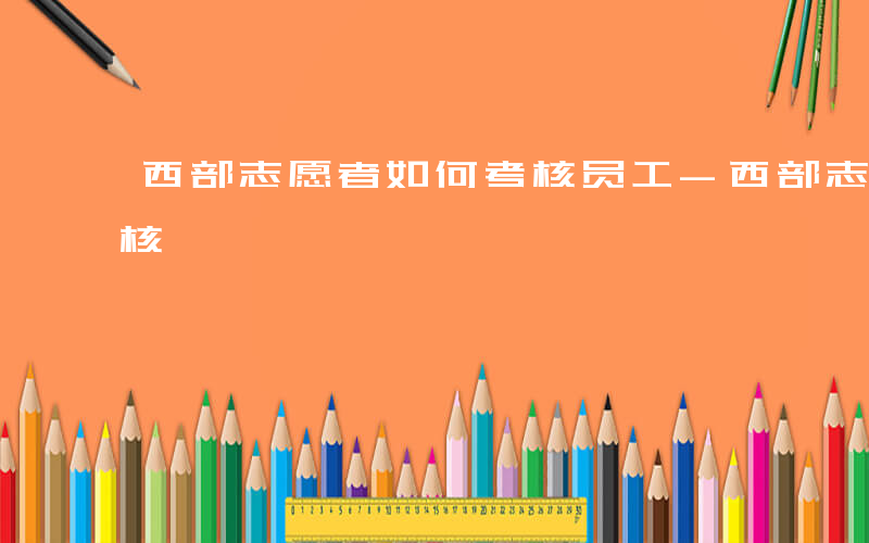 西部志愿者如何考核员工-西部志愿者如何考核
