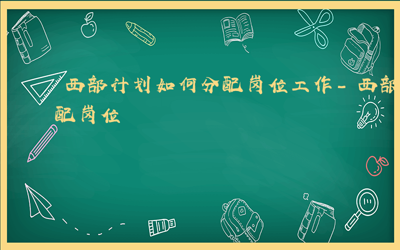 西部计划如何分配岗位工作-西部计划如何分配岗位