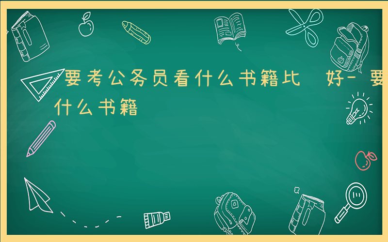 要考公务员看什么书籍比较好-要考公务员看什么书籍