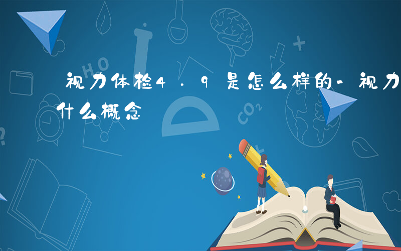 视力体检4.9是怎么样的-视力体检4.9什么概念