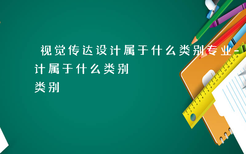 视觉传达设计属于什么类别专业-视觉传达设计属于什么类别