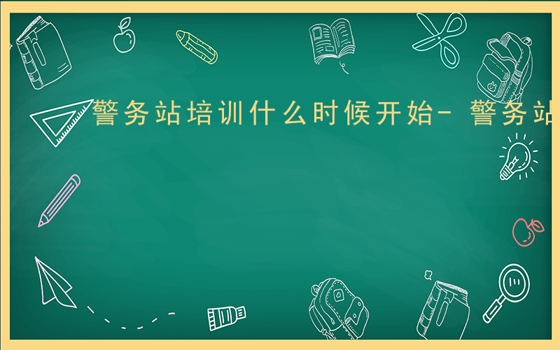 警务站培训什么时候开始-警务站培训什么