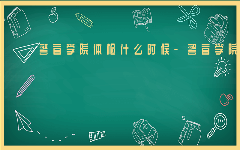 警官学院体检什么时候-警官学院体检什么