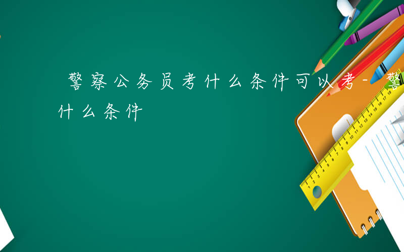 警察公务员考什么条件可以考-警察公务员考什么条件