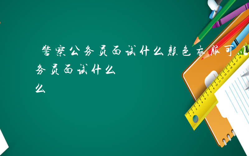 警察公务员面试什么颜色衣服可以过-警察公务员面试什么