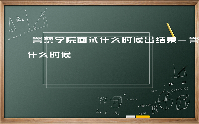 警察学院面试什么时候出结果-警察学院面试什么时候