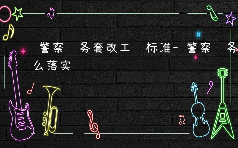 警察职务套改工资标准-警察职务套改工资什么落实