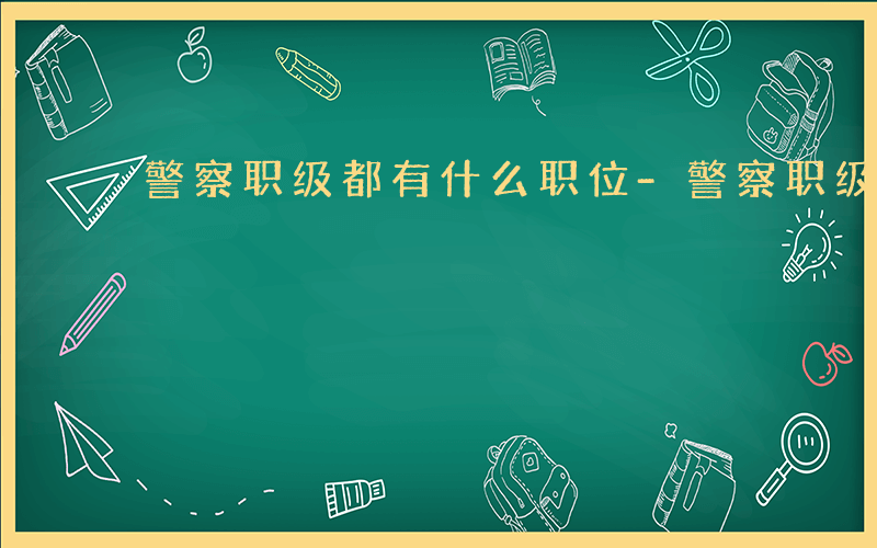 警察职级都有什么职位-警察职级都有什么