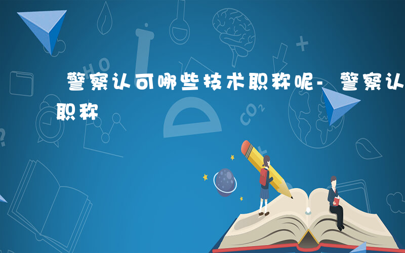 警察认可哪些技术职称呢-警察认可哪些技术职称