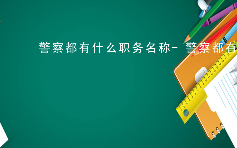 警察都有什么职务名称-警察都有什么职务