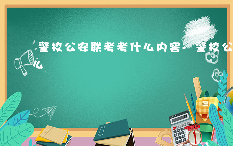 警校公安联考考什么内容-警校公安联考考什么