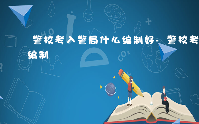 警校考入警局什么编制好-警校考入警局什么编制