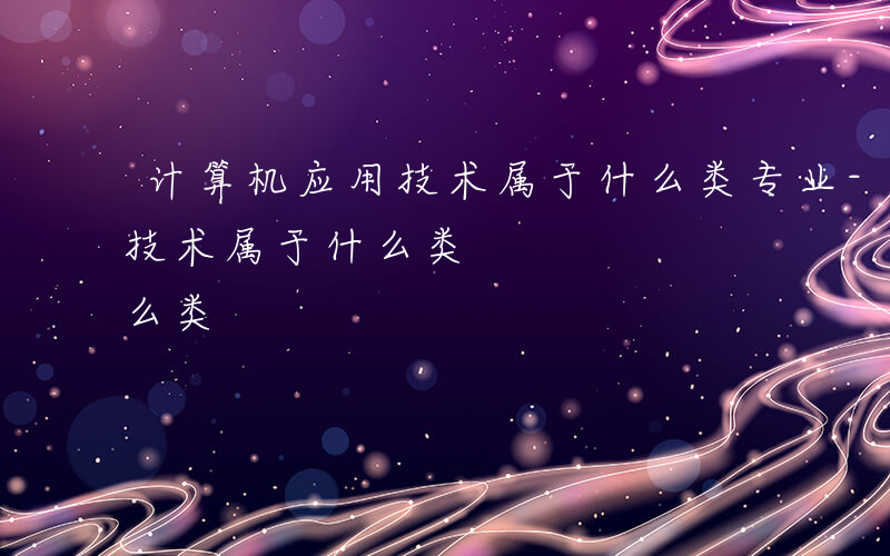 计算机应用技术属于什么类专业-计算机应用技术属于什么类