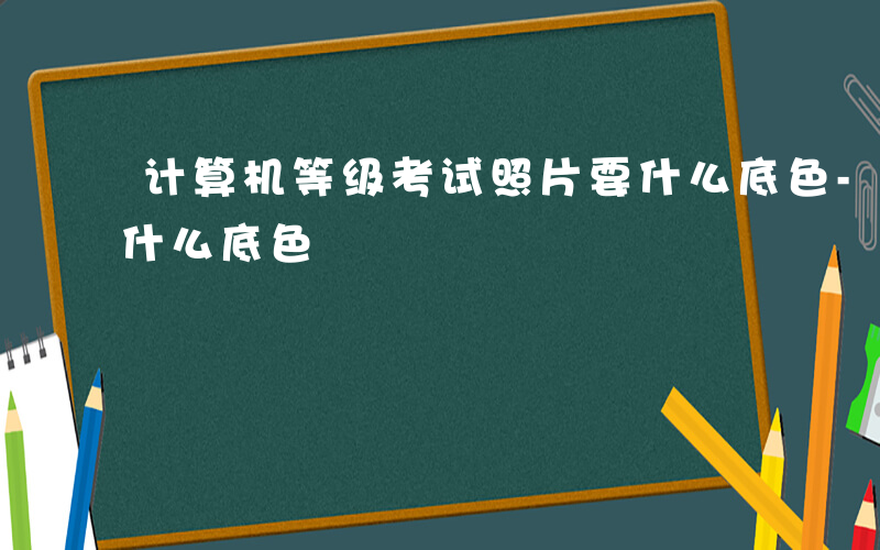 计算机等级考试照片要什么底色-考试照片要什么底色