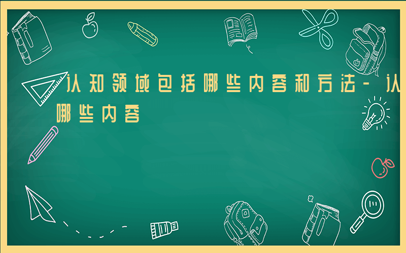 认知领域包括哪些内容和方法-认知领域包括哪些内容