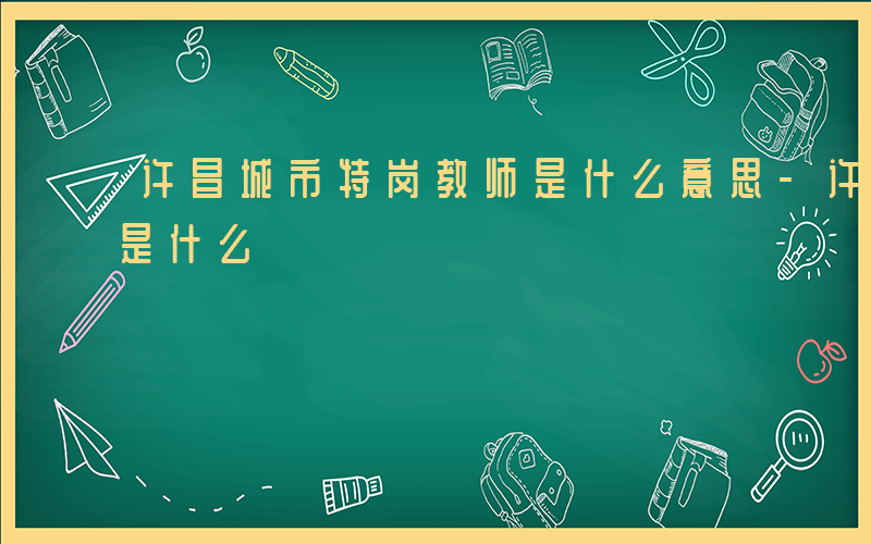 许昌城市特岗教师是什么意思-许昌城市特岗是什么