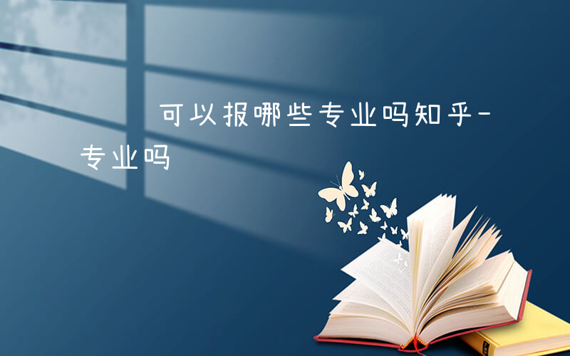 设计可以报哪些专业吗知乎-设计可以报哪些专业吗