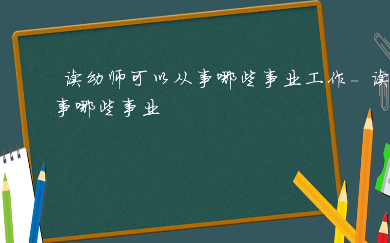 读幼师可以从事哪些事业工作-读幼师可以从事哪些事业