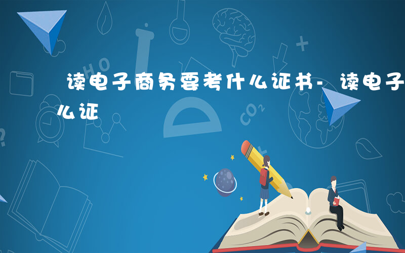 读电子商务要考什么证书-读电子商务要考什么证