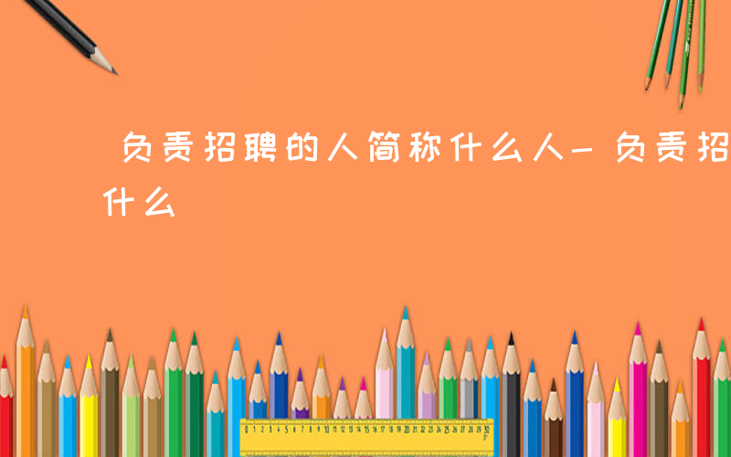 负责招聘的人简称什么人-负责招聘的人简称什么