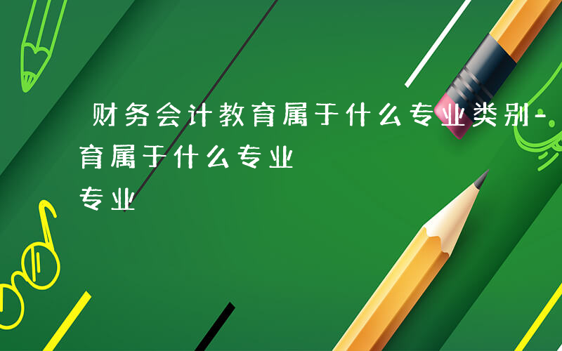 财务会计教育属于什么专业类别-财务会计教育属于什么专业