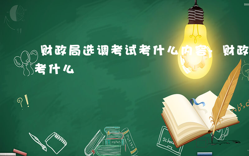 财政局选调考试考什么内容-财政局选调考试考什么