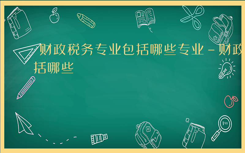 财政税务专业包括哪些专业-财政税务专业包括哪些