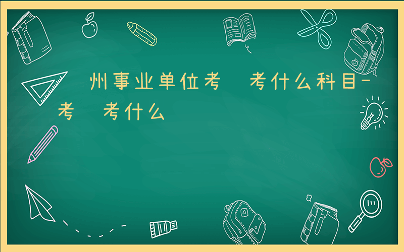 贵州事业单位考试考什么科目-贵州事业单位考试考什么