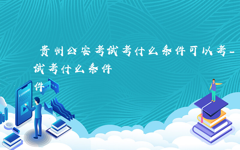 贵州公安考试考什么条件可以考-贵州公安考试考什么条件