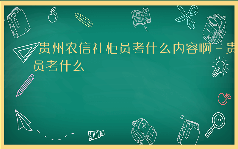 贵州农信社柜员考什么内容啊-贵州农信社柜员考什么