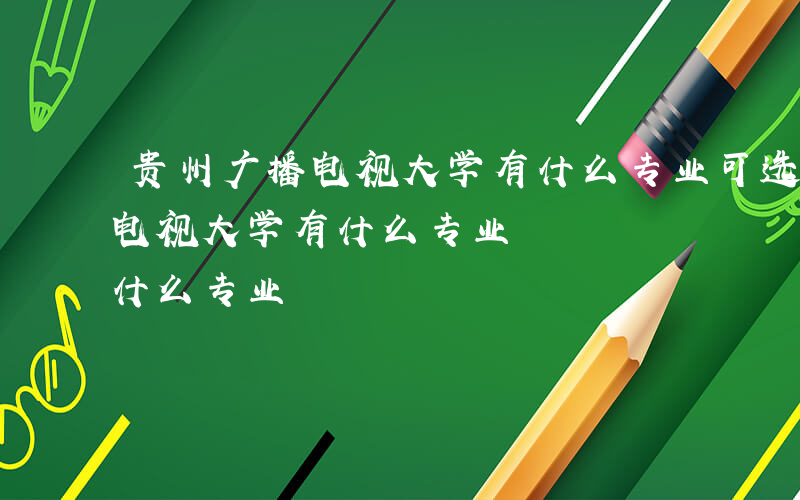 贵州广播电视大学有什么专业可选-贵州广播电视大学有什么专业