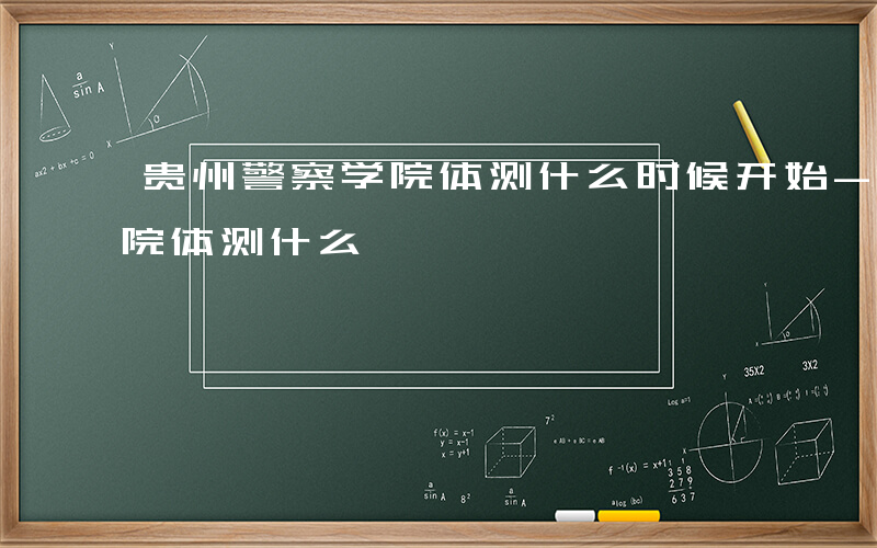 贵州警察学院体测什么时候开始-贵州警察学院体测什么