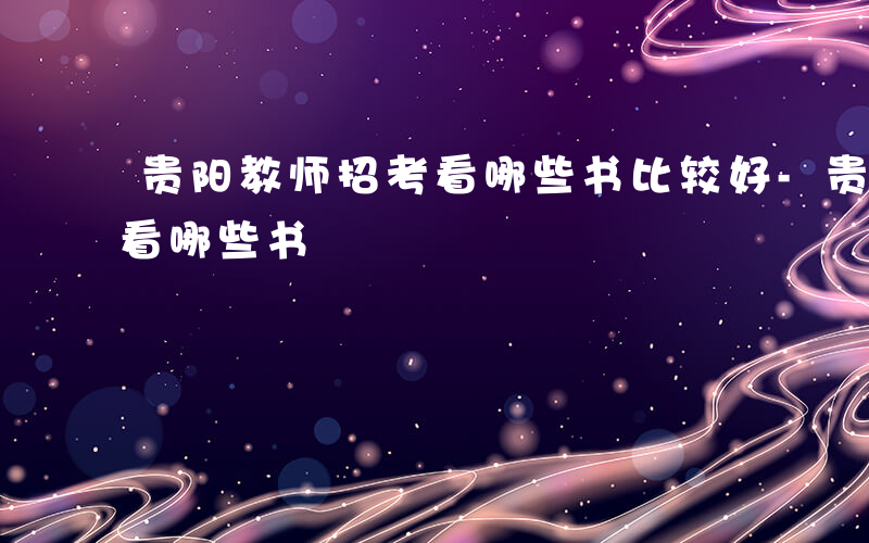 贵阳教师招考看哪些书比较好-贵阳教师招考看哪些书