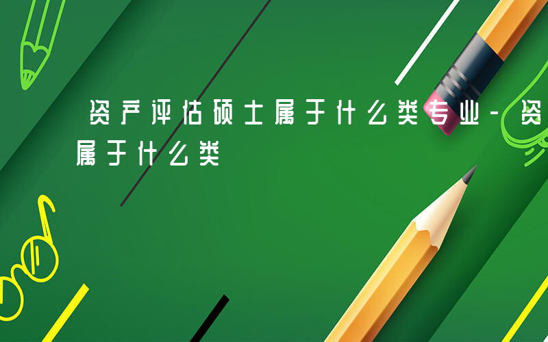 资产评估硕士属于什么类专业-资产评估硕士属于什么类
