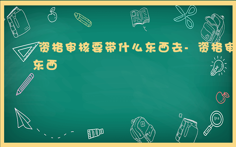 资格审核要带什么东西去-资格审核要带什么东西