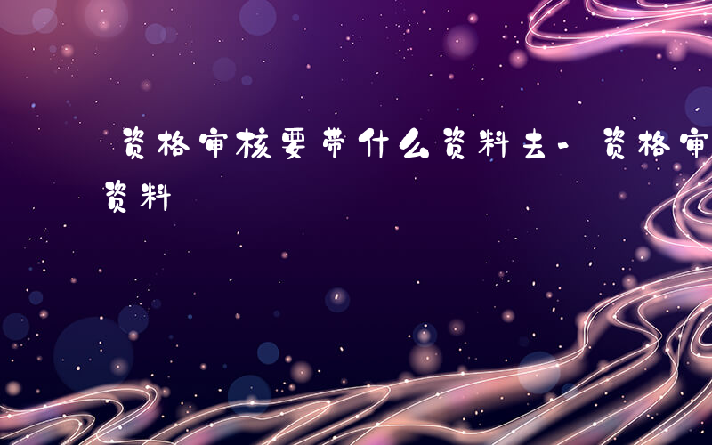 资格审核要带什么资料去-资格审核要带什么资料